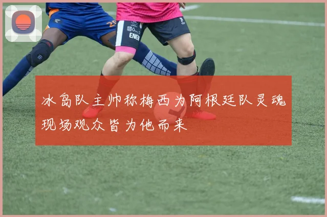 冰岛队主帅称梅西为阿根廷队灵魂现场观众皆为他而来