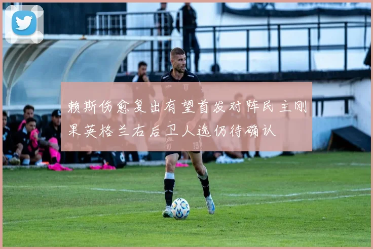赖斯伤愈复出有望首发对阵民主刚果英格兰右后卫人选仍待确认