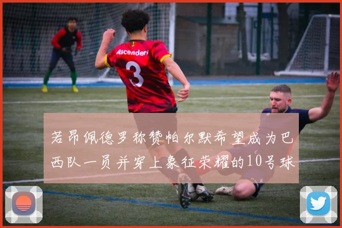 若昂佩德罗称赞帕尔默希望成为巴西队一员并穿上象征荣耀的10号球衣