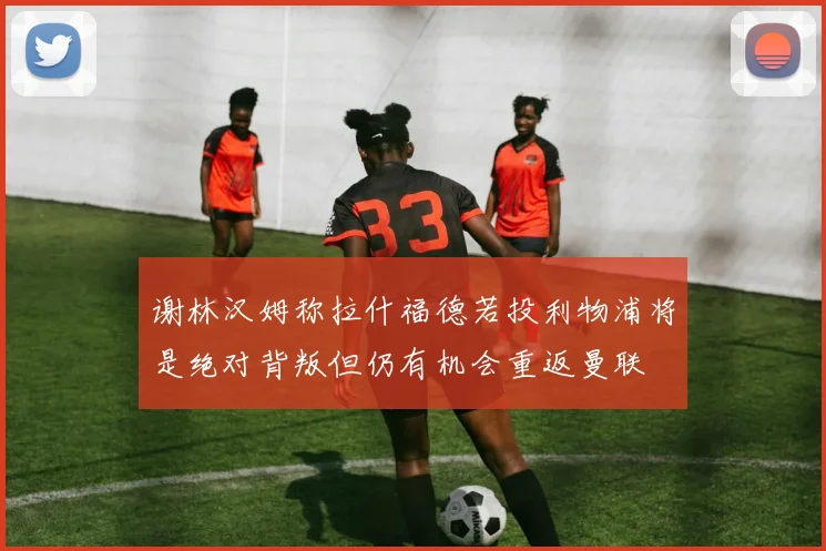 谢林汉姆称拉什福德若投利物浦将是绝对背叛但仍有机会重返曼联