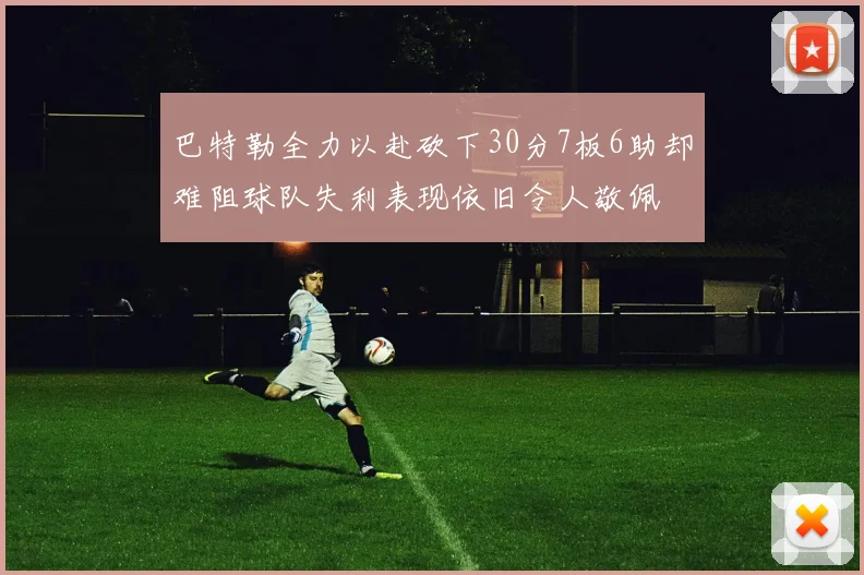 巴特勒全力以赴砍下30分7板6助却难阻球队失利表现依旧令人敬佩