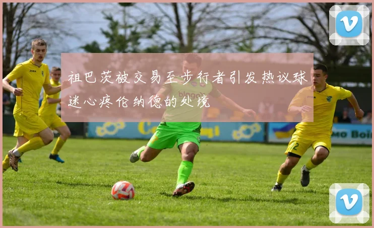 祖巴茨被交易至步行者引发热议球迷心疼伦纳德的处境