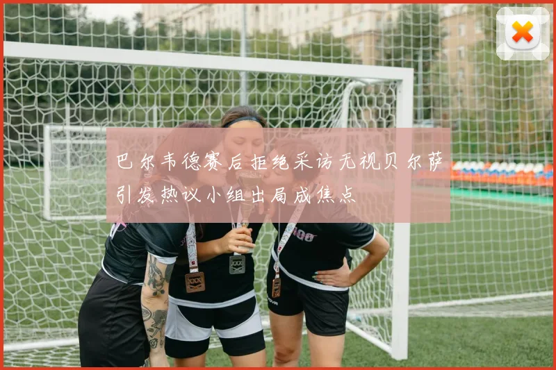 巴尔韦德赛后拒绝采访无视贝尔萨引发热议小组出局成焦点