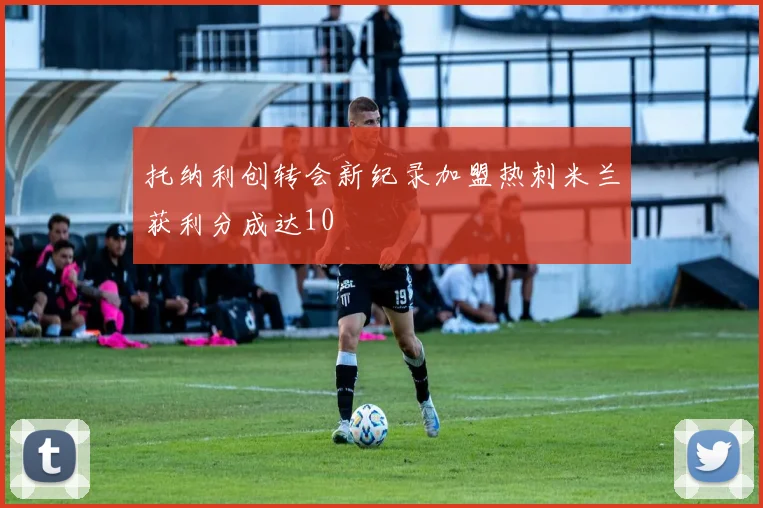 托纳利创转会新纪录加盟热刺米兰获利分成达10