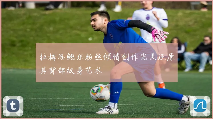拉梅洛鲍尔粉丝倾情创作完美还原其背部纹身艺术