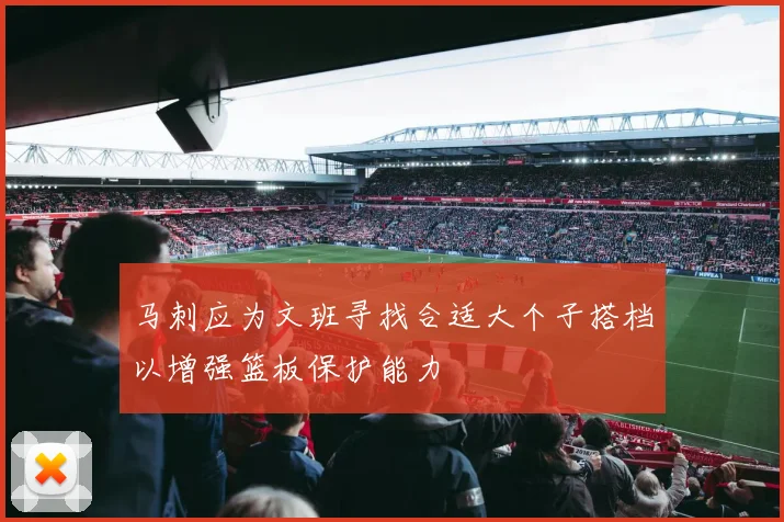马刺应为文班寻找合适大个子搭档以增强篮板保护能力