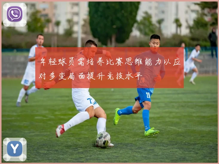 年轻球员需培养比赛思维能力以应对多变局面提升竞技水平