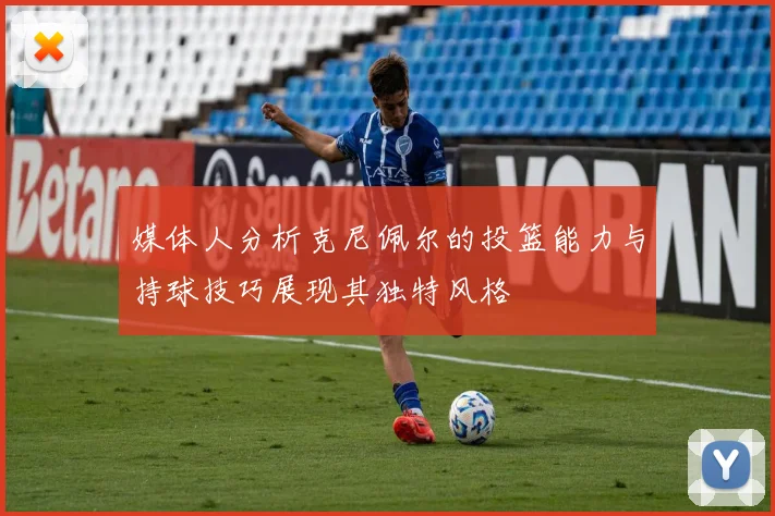 媒体人分析克尼佩尔的投篮能力与持球技巧展现其独特风格
