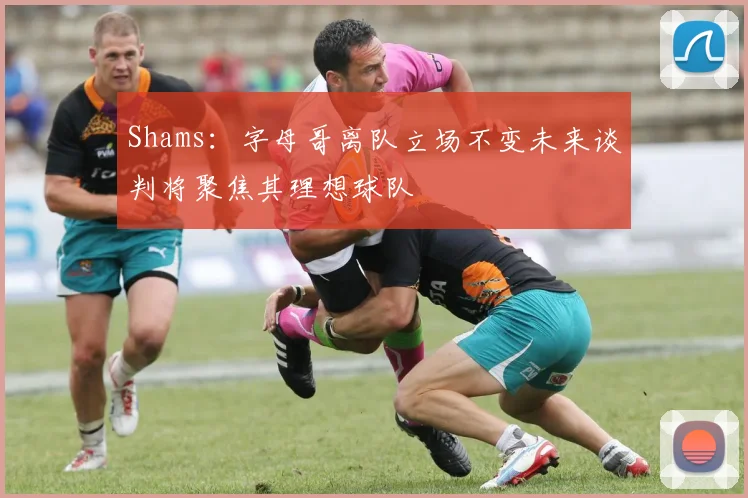 Shams：字母哥离队立场不变未来谈判将聚焦其理想球队