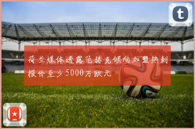 荷兰媒体透露范赫克倾向加盟热刺报价至少5000万欧元