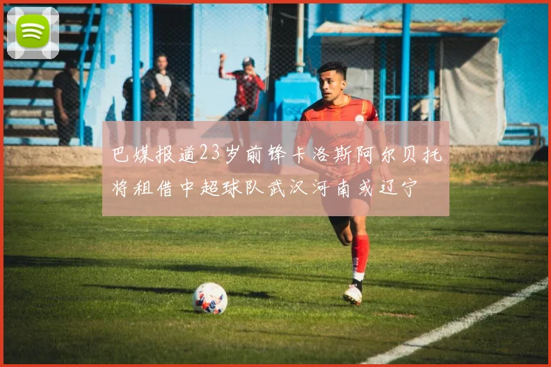 巴媒报道23岁前锋卡洛斯阿尔贝托将租借中超球队武汉河南或辽宁