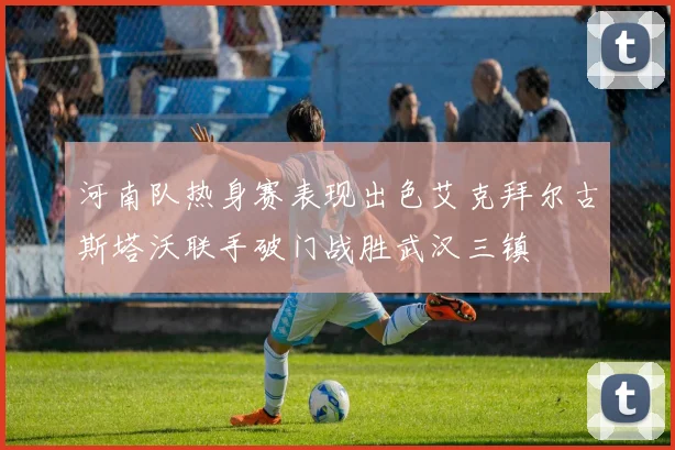 河南队热身赛表现出色艾克拜尔古斯塔沃联手破门战胜武汉三镇