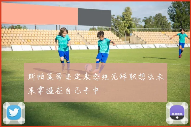 斯帕莱蒂坚定表态绝无辞职想法未来掌握在自己手中