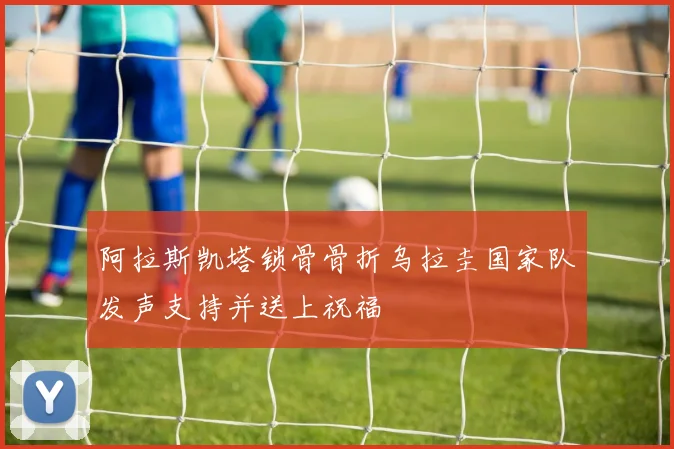 阿拉斯凯塔锁骨骨折乌拉圭国家队发声支持并送上祝福